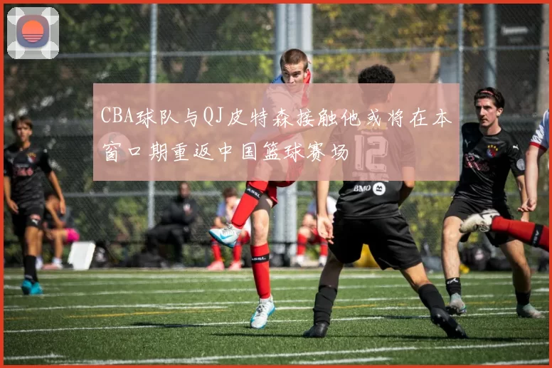 CBA球队与QJ皮特森接触他或将在本窗口期重返中国篮球赛场