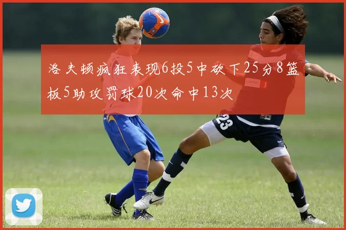 洛夫顿疯狂表现6投5中砍下25分8篮板5助攻罚球20次命中13次