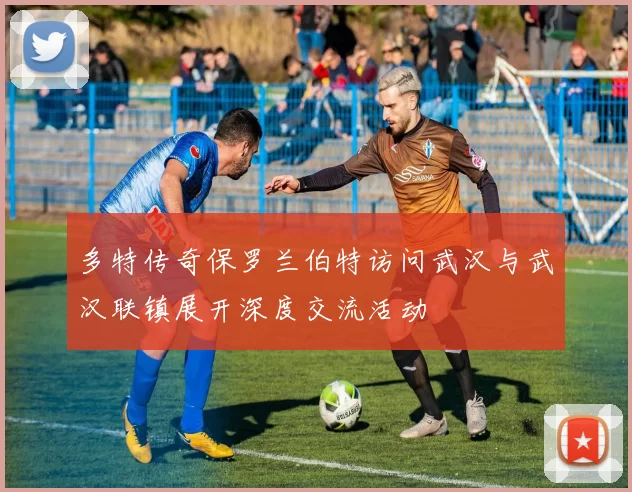 多特传奇保罗兰伯特访问武汉与武汉联镇展开深度交流活动