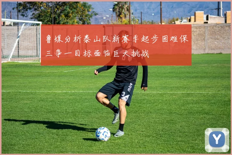 鲁媒分析泰山队新赛季起步困难保三争一目标面临巨大挑战