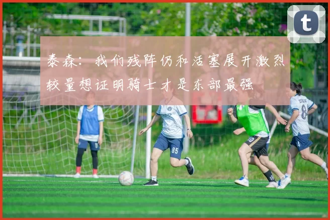 泰森：我们残阵仍和活塞展开激烈较量想证明骑士才是东部最强