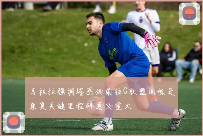 马祖拉强调塔图姆前往G联盟训练是康复关键里程碑意义重大
