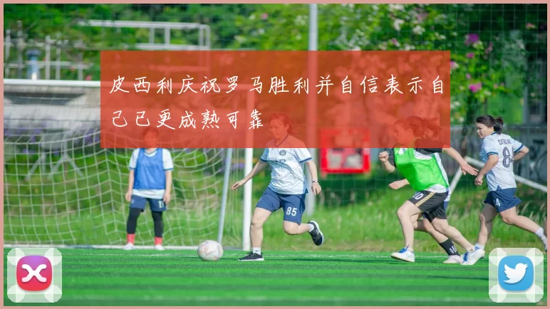 皮西利庆祝罗马胜利并自信表示自己已更成熟可靠