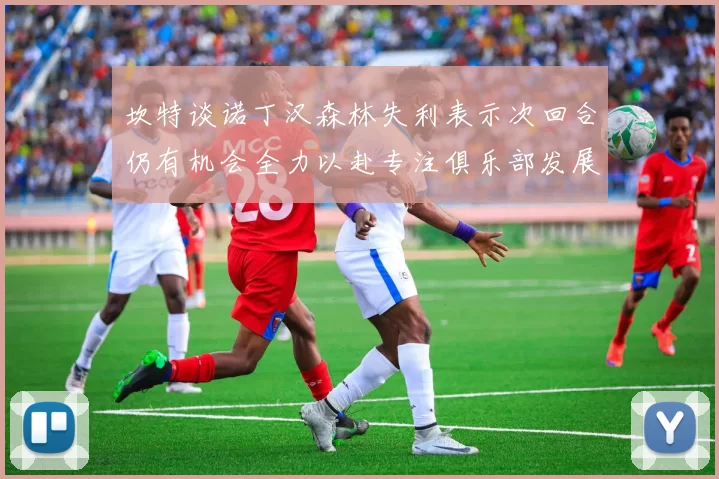 坎特谈诺丁汉森林失利表示次回合仍有机会全力以赴专注俱乐部发展