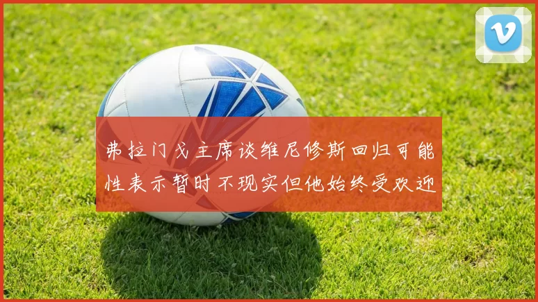 弗拉门戈主席谈维尼修斯回归可能性表示暂时不现实但他始终受欢迎