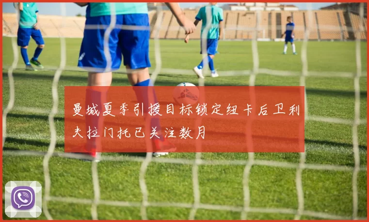 曼城夏季引援目标锁定纽卡后卫利夫拉门托已关注数月
