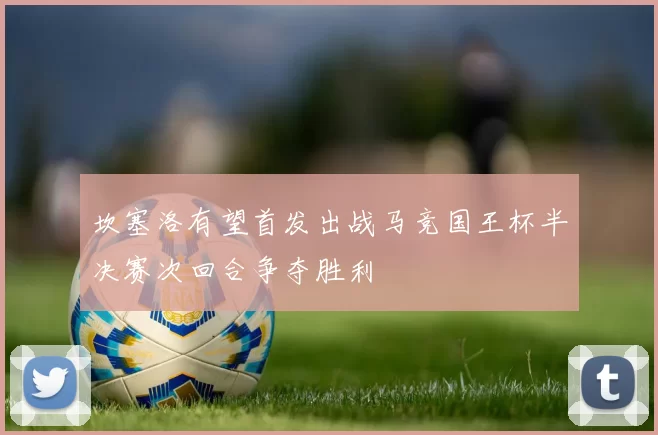 坎塞洛有望首发出战马竞国王杯半决赛次回合争夺胜利