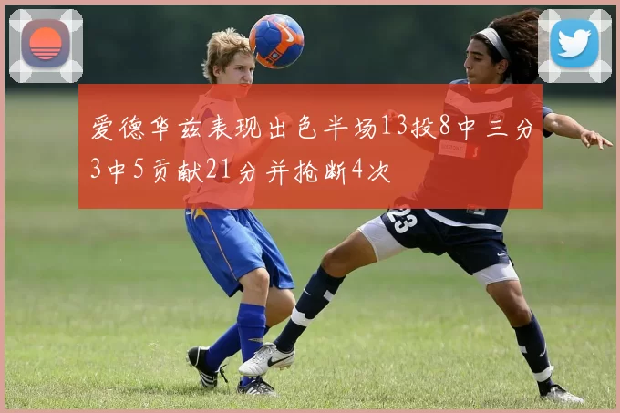 爱德华兹表现出色半场13投8中三分3中5贡献21分并抢断4次