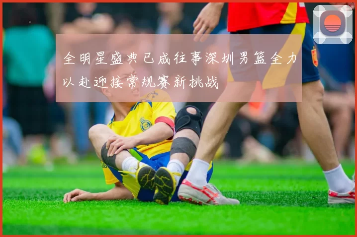 全明星盛典已成往事深圳男篮全力以赴迎接常规赛新挑战