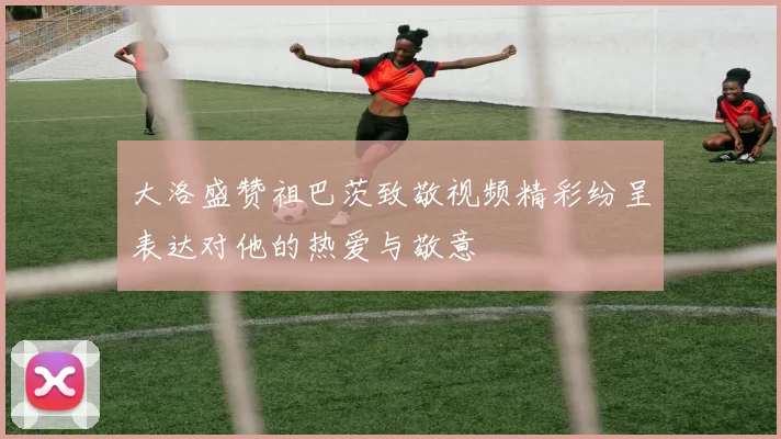 大洛盛赞祖巴茨致敬视频精彩纷呈表达对他的热爱与敬意