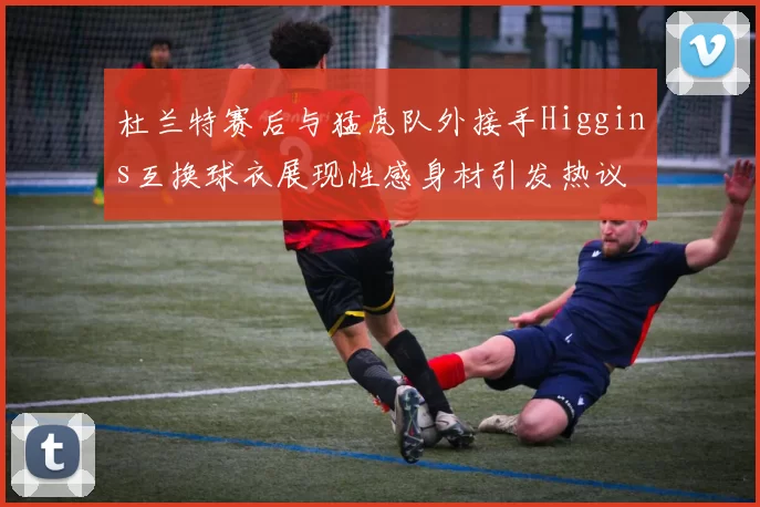 杜兰特赛后与猛虎队外接手Higgins互换球衣展现性感身材引发热议