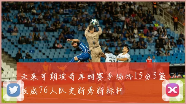 未来可期埃奇库姆赛季场均15分5篮板成76人队史新秀新标杆
