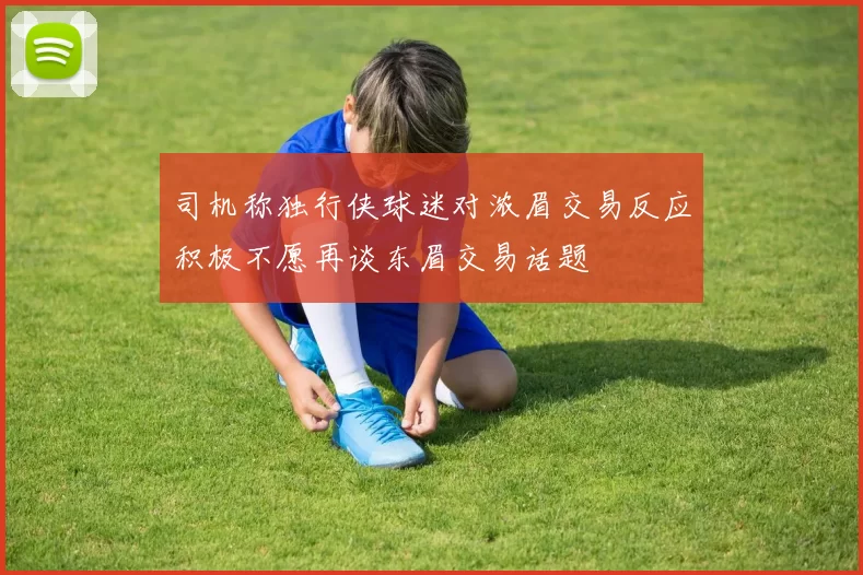 司机称独行侠球迷对浓眉交易反应积极不愿再谈东眉交易话题