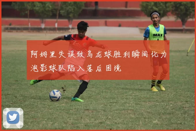 阿姆里失误致乌龙球胜利瞬间化为泡影球队陷入落后困境
