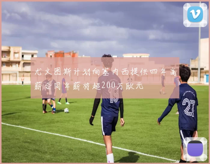 尤文图斯计划向塞内西提供四年高薪合同年薪将超200万欧元
