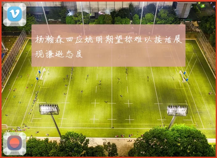 杨瀚森回应姚明期望称难以接话展现谦逊态度
